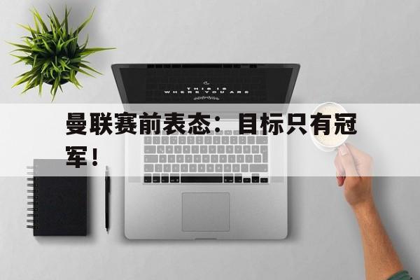 海德官方网站-曼联赛前表态：目标只有冠军！