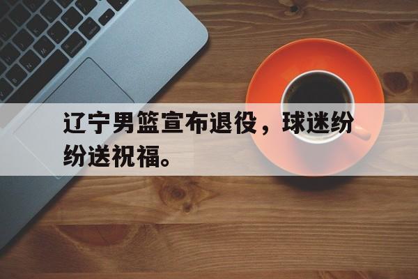 海德官方aap下载-辽宁男篮宣布退役，球迷纷纷送祝福。