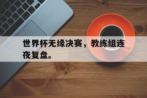 海德官方网站-世界杯无缘决赛，教练组连夜复盘。