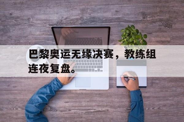 海德娱乐官方-巴黎奥运无缘决赛，教练组连夜复盘。