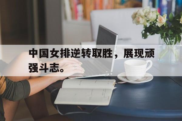 海德官方aap下载-中国女排逆转取胜，展现顽强斗志。