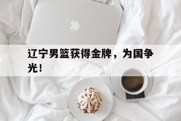 海德官方网址-辽宁男篮获得金牌，为国争光！
