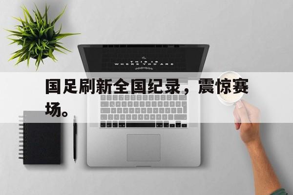 海德娱乐官方-国足刷新全国纪录，震惊赛场。