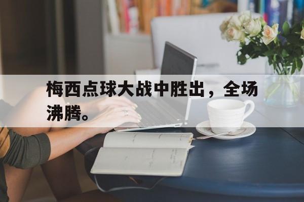 海德官方网址-梅西点球大战中胜出，全场沸腾。