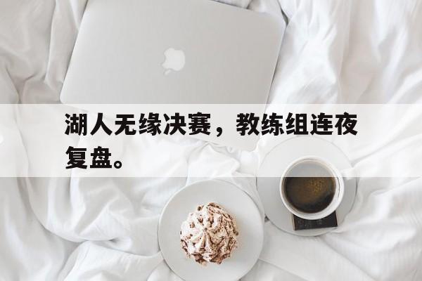 海德娱乐官方-湖人无缘决赛，教练组连夜复盘。