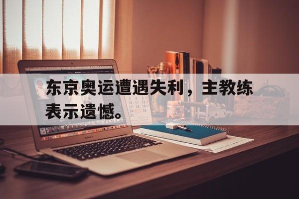 海德官方网址-东京奥运遭遇失利，主教练表示遗憾。