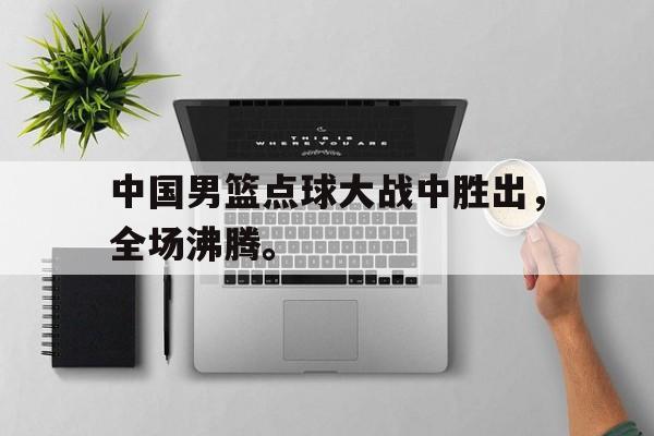 海德娱乐官方-中国男篮点球大战中胜出，全场沸腾。