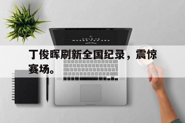 海德官方aap下载-丁俊晖刷新全国纪录，震惊赛场。