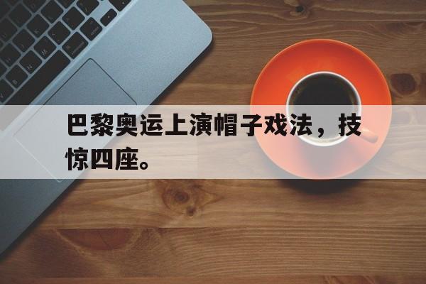 海德官方网站-巴黎奥运上演帽子戏法，技惊四座。