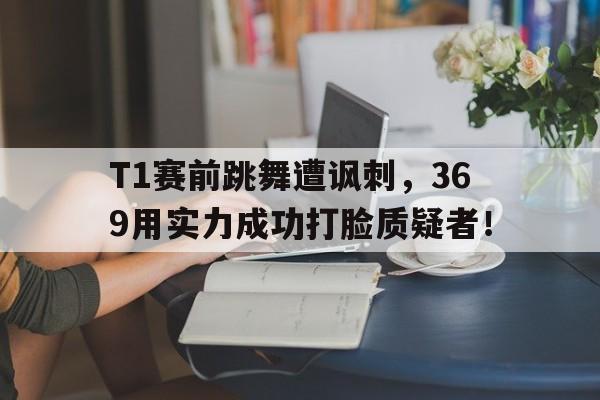 海德官方网址-T1赛前跳舞遭讽刺，369用实力成功打脸质疑者！