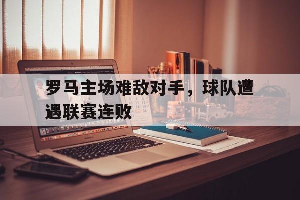 海德官方网站-罗马主场难敌对手，球队遭遇联赛连败