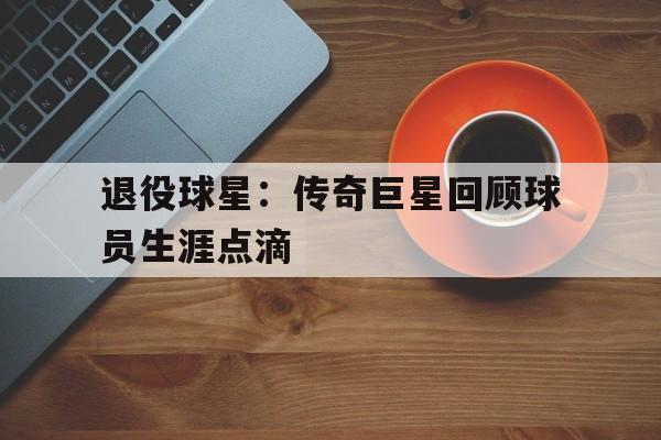 海德官方aap下载-退役球星：传奇巨星回顾球员生涯点滴