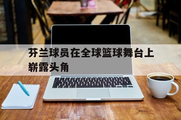 海德娱乐官方-芬兰球员在全球篮球舞台上崭露头角