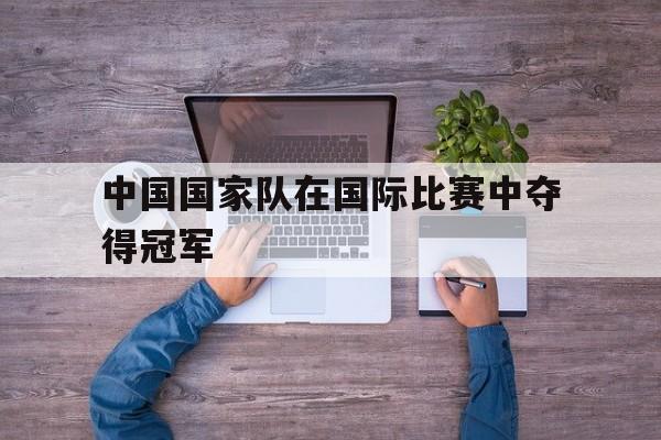 海德娱乐官方-中国国家队在国际比赛中夺得冠军