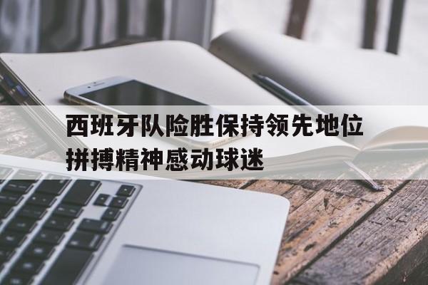 海德官方网址-西班牙队险胜保持领先地位拼搏精神感动球迷